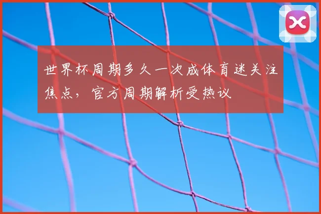 世界杯周期多久一次成体育迷关注焦点，官方周期解析受热议
