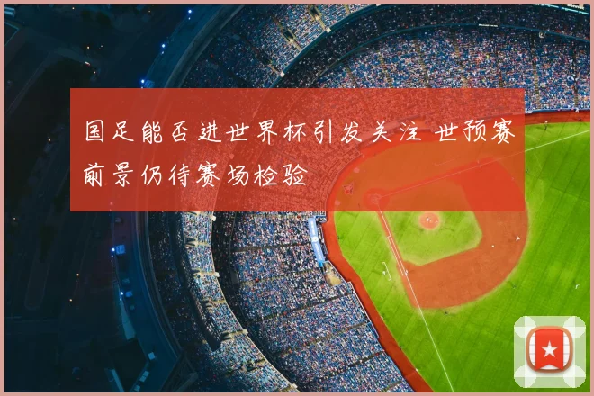 国足能否进世界杯引发关注 世预赛前景仍待赛场检验