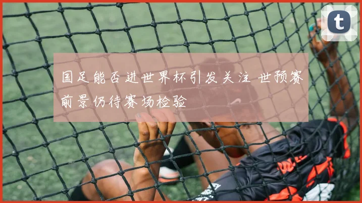 国足能否进世界杯引发关注 世预赛前景仍待赛场检验